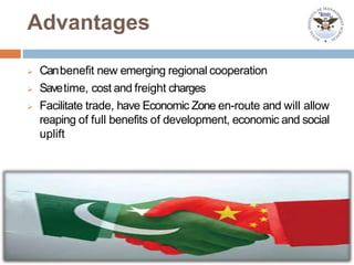 Advantages
 Canbenefit new emerging regional cooperation
 Savetime, cost and freight charges
 Facilitate trade, have Economic Zone en-route and will allow
reaping of full benefits of development, economic and social
uplift
 