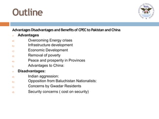 Outline
AdvantagesDisadvantages and Benefitsof CPECto Pakistan and China
a)
b)
c)
d)
e)
f)
a)
b)
c)
d)
 Advantages
Overcoming Energy crises
Infrastructure development
Economic Development
Removal of poverty
Peace and prosperity in Provinces
Advantages to China:
 Disadvantages:
Indian aggression:
Opposition from Baluchistan Nationalists:
Concerns by Gwadar Residents
Security concerns ( cost on security)
 
