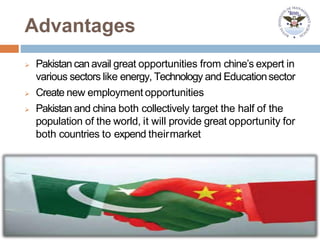 Advantages
 Pakistan can avail great opportunities from chine’s expert in
various sectors like energy, Technology and Educationsector
 Create new employment opportunities
 Pakistan and china both collectively target the half of the
population of the world, it will provide great opportunity for
both countries to expend theirmarket
 