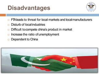 Disadvantages
 FTAleads to threat for local markets and localmanufacturers
 Disturb of localindustries
 Difficult tocompete china’s product in market
 Increase the ratio ofunemployment
 Dependent to China
 