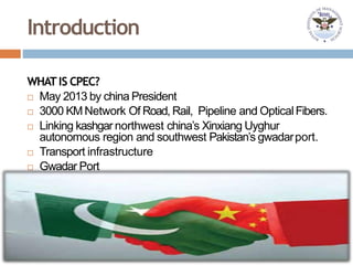Introduction
WHATIS CPEC?
 May 2013 by china President
 3000 KMNetwork Of Road, Rail, Pipeline and OpticalFibers.
 Linking kashgar northwest china’s Xinxiang Uyghur
autonomous region and southwest Pakistan’s gwadarport.
 Transport infrastructure
 Gwadar Port
 