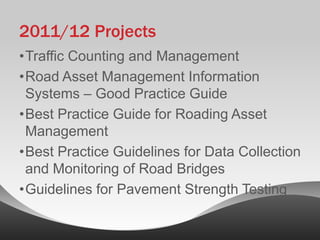 2011/12 Projects
•Traffic Counting and Management
•Road Asset Management Information
 Systems – Good Practice Guide
•Best Practice Guide for Roading Asset
 Management
•Best Practice Guidelines for Data Collection
 and Monitoring of Road Bridges
•Guidelines for Pavement Strength Testing
 