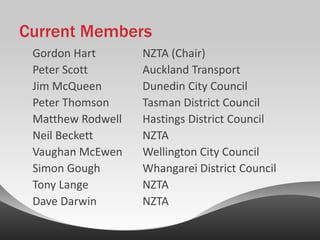 Current Members
 Gordon Hart       NZTA (Chair)
 Peter Scott       Auckland Transport
 Jim McQueen       Dunedin City Council
 Peter Thomson     Tasman District Council
 Matthew Rodwell   Hastings District Council
 Neil Beckett      NZTA
 Vaughan McEwen    Wellington City Council
 Simon Gough       Whangarei District Council
 Tony Lange        NZTA
 Dave Darwin       NZTA
 