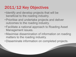 2011/12 Key Objectives
• Identify and develop projects that will be
  beneficial to the roading industry.
• Prioritise and undertake projects and deliver
  outcomes to the roading industry.
• Facilitate a national approach to Roading Asset
  Management issues.
• Maximise dissemination of information on roading
  matters to the roading industry.
• Disseminate information on completed projects.
 
