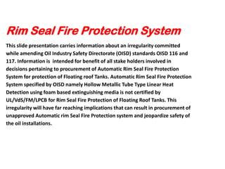 Rim Seal Fire Protection System
This slide presentation carries information about an irregularity committed
while amending Oil Industry Safety Directorate (OISD) standards OISD 116 and
117. Information is intended for benefit of all stake holders involved in
decisions pertaining to procurement of Automatic Rim Seal Fire Protection
System for protection of Floating roof Tanks. Automatic Rim Seal Fire Protection
System specified by OISD namely Hollow Metallic Tube Type Linear Heat
Detection using foam based extinguishing media is not certified by
UL/VdS/FM/LPCB for Rim Seal Fire Protection of Floating Roof Tanks. This
irregularity will have far reaching implications that can result in procurement of
unapproved Automatic rim Seal Fire Protection system and jeopardize safety of
the oil installations.

 