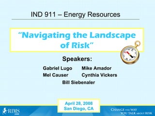IND 911 – Energy Resources


“Navigating the Landscape
         of Risk”
            Speakers:
     Gabriel Lugo    Mike Amador
     Mel Causer      Cynthia Vickers
            Bill Siebenaler



             April 28, 2008
             San Diego, CA
 