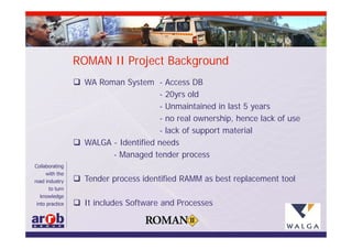 ROMAN II Project Background
 WA Roman System - Access DB
                     - 20yrs old
                     - Unmaintained in last 5 years
                     - no real ownership, hence lack of use
                     - lack of support material
 WALGA - Identified needs
        - Managed tender process

 Tender process identified RAMM as best replacement tool

 It includes Software and Processes
 