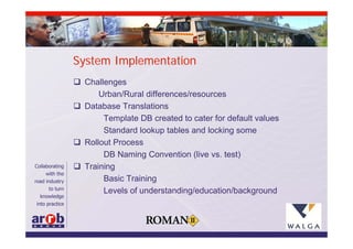System Implementation
 Challenges
      Urban/Rural differences/resources
 Database Translations
       Template DB created to cater for default values
       Standard lookup tables and locking some
 Rollout Process
       DB Naming Convention (live vs. test)
 Training
       Basic Training
       Levels of understanding/education/background
 