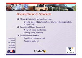 Documentation of Standards
 ROMAN II Website (roman2.com.au)
      Central place (documentation, forums, ticketing system,
      support, etc.)
 Operational Rules Document
      Network setup guidelines
      Lookup table contents
 Guidelines documents
      Condition rating manual
      Training material
 
