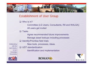 Establishment of User Group
 Who is in?
       Committee (LG Users, Consultants, RII and WALGA)
       All users get invited
 Tasks
       Agree recommended future improvements
       Manage asset lookups including processes
 Identify/Prioritise field trials
       New tools, processes, ideas.
 UDT standardization
       Identification and implementation
 