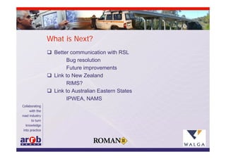 What is Next?
 Better communication with RSL
        Bug resolution
        Future improvements
 Link to New Zealand
        RIMS?
 Link to Australian Eastern States
        IPWEA, NAMS
 