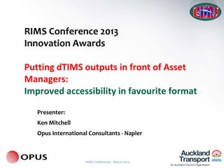 RIMS Conference 2013
Innovation Awards

Putting dTIMS outputs in front of Asset
Managers:
Improved accessibility in favourite format

   Presenter:
   Ken Mitchell
   Opus International Consultants - Napier



                     RIMS Conference - March 2013
 