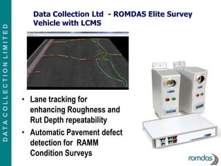 Data Collection Ltd - ROMDAS Elite Survey
                             Vehicle with LCMS
DATA COLLECTION LIMITED




                          • Lane tracking for
                            enhancing Roughness and
                            Rut Depth repeatability
                          • Automatic Pavement defect
                            detection for RAMM
                            Condition Surveys
 