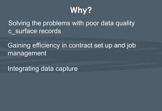 Why?
Solving the problems with poor data quality
c_surface records

Gaining efficiency in contract set up and job
management

Integrating data capture
 