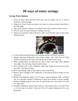 50 ways of water savings
Saving Water Indoors
1. Never put water down the drain when there may be another use for it, such as
cleaning or watering plants.
2. Dispose of tissues, insects and other such waste in a trash container rather than in
the water tanks.
3. Take shorter showers. Replace your shower head with an ultra low-flow version.
4. Don't let water run while shaving or washing your face.
5. Brush your teeth first while waiting for water to get hot then wash or shave after
filling the basin.
6. Fit all wasteful household faucets by installing aerators with flow restrictors.
7. Operate automatic dishwashers and clothes washers only when they are fully
loaded, or properly set the water level for the size of load you are using.
8. When washing dishes by hand, fill one sink or basin with soapy water. Quickly
rinse under a slow-moving stream from the faucet.
9. Store drinking water in the refrigerator rather than letting the tap run every time
you want a cool glass of water.
10.Do not use running water to thaw meat or other frozen foods.
11.Defrost food overnight in the refrigerator or by using the defrost setting on your
microwave.
12.Kitchen sink disposals require a lot of water to operate properly. Start a compost
pile as an alternate method of disposing of food waste instead of using a garbage
disposal. Garbage disposal waste also can add 50 percent to the volume of solids
in a septic tank.
13.Consider installing an instant water heater on your kitchen sink so you don't have
to let the water run while it heats up. This will reduce heating costs for your
household.
 
