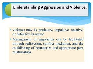 Understanding Aggression and Violence:
 violence may be predatory, impulsive, reactive,
or defensive in nature
 Management of aggression can be facilitated
through redirection, conflict mediation, and the
establishing of boundaries and appropriate peer
relationships
 