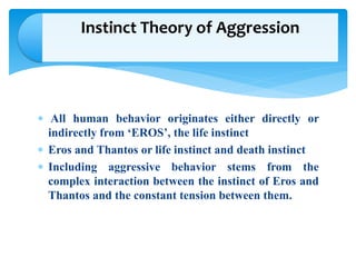  All human behavior originates either directly or
indirectly from ‘EROS’, the life instinct
 Eros and Thantos or life instinct and death instinct
 Including aggressive behavior stems from the
complex interaction between the instinct of Eros and
Thantos and the constant tension between them.
Instinct Theory of Aggression
 