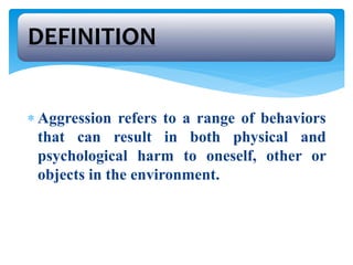  Aggression refers to a range of behaviors
that can result in both physical and
psychological harm to oneself, other or
objects in the environment.
DEFINITION
 