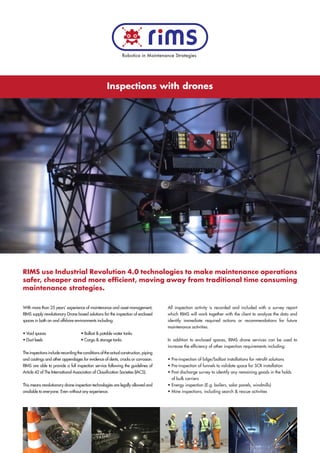 Inspections with drones
RIMS use Industrial Revolution 4.0 technologies to make maintenance operations
safer, cheaper and more efficient, moving away from traditional time consuming
maintenance strategies.
With more than 25 years’ experience of maintenance and asset management,
RIMS supply revolutionary Drone based solutions for the inspection of enclosed
spaces in both on and offshore environments including:
• Void spaces 		 • Ballast & potable water tanks
• Duct keels		 • Cargo & storage tanks
Theinspectionsincluderecordingtheconditionsoftheactualconstruction,piping
and coatings and other appendages for evidence of dents, cracks or corrosion.
RIMS are able to provide a full inspection service following the guidelines of
Article 42 of The International Association of Classification Societies (IACS).
This means revolutionary drone inspection technologies are legally allowed and
available to everyone. Even without any experience.
All inspection activity is recorded and included with a survey report
which RIMS will work together with the client to analyze the data and
identify immediate required actions or recommendations for future
maintenance activities.
In addition to enclosed spaces, RIMS drone services can be used to
increase the efficiency of other inspection requirements including:
• Pre-inspection of bilge/ballast installations for retrofit solutions
• Pre-inspection of funnels to validate space for SCR installation
• Post discharge survey to identify any remaining goods in the holds
of bulk carriers
• Energy inspection (E.g. boilers, solar panels, windmills)
• Mine inspections, including search & rescue activities
Robotica in Maintenance Strategies
 
