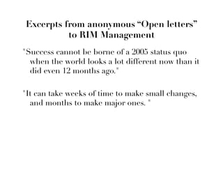 Excerpts from anonymous “Open letters”
          to RIM Management
Success cannot be borne of a 2005 status quo
  when the world looks a lot different now than it
  did even 12 months ago.

It can take weeks of time to make small changes,
  and months to make major ones. 
 