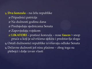 Dva konzula – na čelu republike
 Pripadnici patricija
 Na dužnosti godinu dana
 Predsjedaju sjednicama Senata
 Zapovjedaju vojskom
 LIKATORI – pratioci konzula – nose fasces > snop
pruća u koji je učvršćena sjekira i predstavlja slogu
 Ostali dužnosnici republike izvršavaju odluke Senata
 Državne dužnosti još nisu plaćene – zbog toga su
plebejci i dalje izvan vlasti


 