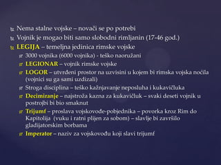 



Nema stalne vojske – novači se po potrebi
Vojnik je mogao biti samo slobodni rimljanin (17-46 god.)
LEGIJA – temeljna jedinica rimske vojske












3000 vojnika (6000 vojnika) - teško naoružani
LEGIONAR – vojnik rimske vojske
LOGOR – utvrđeni prostor na uzvisini u kojem bi rimska vojska noćila
(vojnici su ga sami uzdizali)
Stroga disciplina – teško kažnjavanje neposluha i kukavičluka
Decimiranje – najstroža kazna za kukavičluk – svaki deseti vojnik u
postrojbi bi bio smaknut
Trijumf – proslava vojskovođe-pobjednika – povorka kroz Rim do
Kapitolija (vuku i ratni plijen za sobom) – slavlje bi završilo
gladijatorskim borbama
Imperator – naziv za vojskovođu koji slavi trijumf

 