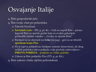 Osvajanje Italije



Rim gospodarski jača
Šire svoju vlast po poluotoku











Pokorili Etruščane
Savladali Gale – 390. g. pr. Kr. – Gali su napali Rim – prema
legendi Rim su spasile guske koje su svojim gakanjem
probudile rimske vojnike – „Guske su spasile Rim!”
Rimljani su se okrenuli na Grke (na jug) – grci su se obratili
epirskom kraju Piru
Pir je isprva pobjeđivao rimljane (ratnim slonovima), ali zbog
velikih gubitaka takva pobjeda i nije pružala zadovoljstvo PIROVA POBJEDA – pobjeda uz velike gubitke
Uskoro je Rim pobjedio Pira (275. g. pr. Kr.)

Rim uskoro vlada cijelim poluotokom

 
