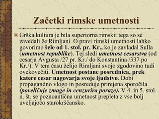 Začetki rimske umetnosti Grška kultura je bila superiorna rimski: tega so se zavedali že Rimljani. O pravi rimski umetnosti lahko govorimo  šele od 1. stol. pr. Kr.,  ko je zavladal Sulla ( umetnost republike ). Tej sledi  umetnost cesarstva  (od cesarja Avgusta /27 pr. Kr./ do Konstantina /337 po Kr./). V tem času želijo Rimljani svojo zgodovino tudi ovekovečiti.  Umetnost postane posrednica, prek katere cesar nagovarja svoje ljudstvo . Dobi propagandno vlogo in posreduje prirejena sporočila  (poveličuje zmage in cenzurira poraze).  V 4. in 5. stol. n. št. se poznoantična umetnost prepleta z vse bolj uveljajočo starokrščansko. 