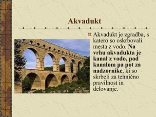 Akvadukt Akvadukt je zgradba, s katero so oskrbovali mesta z vodo.  Na vrhu akvadukta je kanal z vodo, pod kanalom pa pot za nadzornike , ki so skrbeli za tehnično pravilnost in delovanje.  