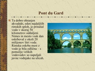 Pont du Gard   Ta dobro ohranjen akvadukt, eden najdaljših rimskih sploh, je prinašal vodo v skoraj 50 kilometrov oddaljeni Nimes in mesto vsak dan oskrboval z okoli 20 milijonov litri vode. Rimska oskrba mest z vodo je bila odlična – s pomočjo velikih vodovodov so napeljali javne vodnjake na ulicah.  