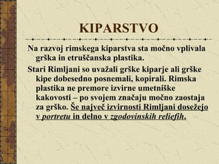 KIPARSTVO Na razvoj rimskega kiparstva sta močno vplivala grška in etruščanska plastika.  Stari Rimljani so uvažali grške kiparje ali grške kipe dobesedno posnemali, kopirali. Rimska plastika ne premore izvirne umetniške kakovosti – po svojem značaju močno zaostaja za grško.  Še največ izvirnosti Rimljani dosežejo v  portretu  in delno v  zgodovinskih reliefih . 