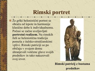 Rimski portret Že grški helenistični portret se obrača od lepote in harmonije klasične dobe k individualnemu. Počasi se začne uveljavljati  portretni realizem.  Na rimskih tleh se helenistična tradicija pomeša z italsko-etruščanskimi vplivi. Rimski patriciji so po običaju v svojem domu shranjevali voščene glave svojih prednikov in tako nakazovali svoj izvor.  Rimski patricij z bustama  prednikov 