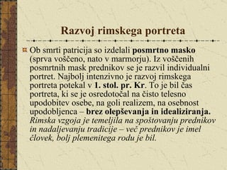 Razvoj rimskega portreta Ob smrti patricija so izdelali  posmrtno masko  (sprva voščeno, nato v marmorju). Iz voščenih posmrtnih mask prednikov se je razvil individualni portret. Najbolj intenzivno je razvoj rimskega portreta potekal v  1. stol. pr. Kr . To je bil čas portreta, ki se je osredotočal na čisto telesno upodobitev osebe, na goli realizem, na osebnost upodobljenca –  brez olepševanja in idealiziranja.   Rimska vzgoja je temeljila na spoštovanju prednikov in nadaljevanju tradicije – več prednikov je imel človek, bolj plemenitega rodu je bil. 