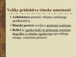 Velike pridobitve rimske umetnosti Arhitektura  pomeni vrhunec antičnega gradbeništva. Rimski portret  uveljavi  portretni realizem . Relief  je  zgodovinski in prikazuje resnične dogodke iz rimske zgodovine  (poveličuje zmage, cenzurira poraze).  
