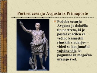 Portret cesarja Avgusta iz Primaporte Podoba cesarja Avgusta je določila tip portreta, ki je postal značilen za večino kasnejših rimskih vladarjev – videti so  kot junaški vojskovodje , ki pogumno in mogočno urejajo svet.  