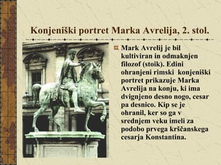Konjeniški portret Marka Avrelija, 2. stol. Mark Avrelij je bil kultiviran in odmaknjen filozof (stoik). Edini ohranjeni rimski  konjeniški portret prikazuje Marka Avrelija na konju, ki ima dvignjeno desno nogo, cesar pa desnico. Kip se je ohranil, ker so ga v srednjem veku imeli za podobo prvega krščanskega cesarja Konstantina. 