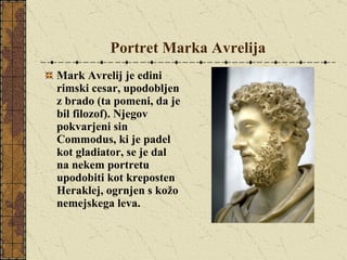 Portret Marka Avrelija Mark Avrelij je edini rimski cesar, upodobljen z brado (ta pomeni, da je bil filozof). Njegov pokvarjeni sin Commodus, ki je padel kot gladiator, se je dal na nekem portretu upodobiti kot kreposten Heraklej, ogrnjen s kožo nemejskega leva. 
