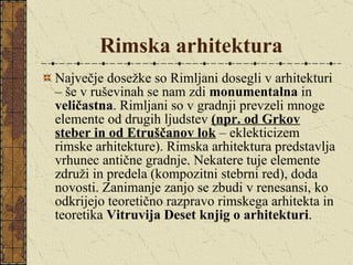 Rimska arhitektura Največje dosežke so Rimljani dosegli v arhitekturi – še v ruševinah se nam zdi  monumentalna  in  veličastna . Rimljani so v gradnji prevzeli mnoge elemente od drugih ljudstev  (npr. od Grkov steber in od Etruščanov lok  – eklekticizem rimske arhitekture). Rimska arhitektura predstavlja vrhunec antične gradnje. Nekatere tuje elemente združi in predela (kompozitni stebrni red), doda novosti. Zanimanje zanjo se zbudi v renesansi, ko odkrijejo teoretično razpravo rimskega arhitekta in teoretika  Vitruvija Deset knjig o arhitekturi . 