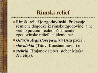 Rimski relief Rimski relief je  zgodovinski.  Prikazuje resnične dogodke iz rimske zgodovine, a ne vedno povsem realno. Znamenite zgodovinske reliefe najdemo na: Oltarju Avgustovega miru  (Ara pacis); slavolokih   (Titov, Konstantinov...) in  stebrih  (Trajanov steber, steber Marka Avrelija). 