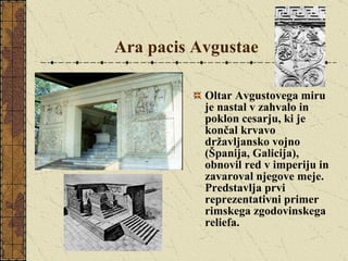 Ara pacis Avgustae   Oltar Avgustovega miru je nastal v zahvalo in poklon cesarju, ki je končal krvavo državljansko vojno (Španija, Galicija), obnovil red v imperiju in zavaroval njegove meje. Predstavlja prvi reprezentativni primer rimskega zgodovinskega reliefa. 