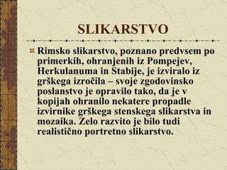 SLIKARSTVO Rimsko slikarstvo, poznano predvsem po primerkih, ohranjenih iz Pompejev, Herkulanuma in Stabije, je izviralo iz grškega izročila – svoje zgodovinsko poslanstvo je opravilo tako, da je v kopijah ohranilo nekatere propadle izvirnike grškega stenskega slikarstva in mozaika. Zelo razvito je bilo tudi realistično portretno slikarstvo. 