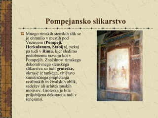 Pompejansko slikarstvo Mnogo rimskih stenskih slik se je ohranilo v mestih pod Vezuvom ( Pompeji, Herkulanum, Stabija ), nekaj pa tudi v  Rimu , kjer sledimo podobnemu razvoju kot v Pompejih. Značilnost rimskega dekorativnega stenskega slikarstva so tudi  groteske,  okrasje iz tankega, vitičasto simetričnega prepletanja rastlinskih in živalskih oblik, sadežev ali arhitektonskih motivov. Groteska je bila priljubljena dekoracija tudi v renesansi. 