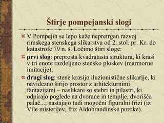 Štirje pompejanski slogi V Pompejih se lepo kaže nepretrgan razvoj rimskega stenskega slikarstva od 2. stol. pr. Kr. do katastrofe 79 n. š. Ločimo štiri sloge: prvi slog : preprosta kvadratasta struktura, ki krasi v tri enote razdeljeno stensko ploskev (marmorne imitacije); drugi slog : stene krasijo iluzionistične slikarije, ki navidezno širijo prostor z arhitekturnimi fantazijami – naslikani so stebri in pilastri, ki odpirajo poglede na dvorane in templje, dvorišča palač...; nastajajo tudi mogočni figuralni frizi (iz Vile misterijev, friz Aldobrandinske poroke). 