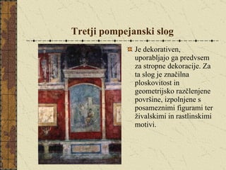 Tretji pompejanski slog Je dekorativen, uporabljajo ga predvsem za stropne dekoracije. Za ta slog je značilna ploskovitost in geometrijsko razčlenjene površine, izpolnjene s posameznimi figurami ter živalskimi in rastlinskimi motivi. 