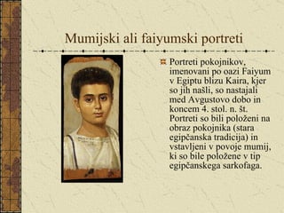 Mumijski ali faiyumski portreti Portreti pokojnikov, imenovani po oazi Faiyum v Egiptu blizu Kaira, kjer so jih našli, so nastajali med Avgustovo dobo in koncem 4. stol. n. št. Portreti so bili položeni na obraz pokojnika (stara egipčanska tradicija) in vstavljeni v povoje mumij, ki so bile položene v tip egipčanskega sarkofaga. 