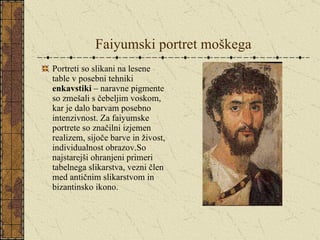 Faiyumski portret moškega Portreti so slikani na lesene table v posebni tehniki  enkavstiki  – naravne pigmente so zmešali s čebeljim voskom, kar je dalo barvam posebno intenzivnost. Za faiyumske portrete so značilni izjemen realizem, sijoče barve in živost, individualnost obrazov.So najstarejši ohranjeni primeri tabelnega slikarstva, vezni člen med antičnim slikarstvom in bizantinsko ikono. 