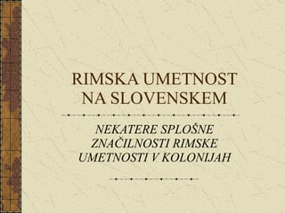 RIMSKA UMETNOST NA SLOVENSKEM NEKATERE SPLOŠNE ZNAČILNOSTI RIMSKE UMETNOSTI V KOLONIJAH 