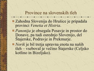 Province na slovenskih tleh Zahodna Slovenija do Hrušice je pripadala provinci  Venetia et Histria . Panonija  je obsegala Posavje in prostor do Donave, pa tudi osrednjo Slovenijo, del Štajerske, Podravje in Prekmurje. Norik  je bil tretja upravna enota na naših tleh – vseboval je večino Štajerske (Celjsko kotlino in Bizeljsko). 