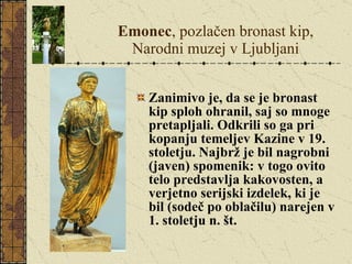 Emonec , pozlačen bronast kip, Narodni muzej v Ljubljani Zanimivo je, da se je bronast kip sploh ohranil, saj so mnoge pretapljali. Odkrili so ga pri kopanju temeljev Kazine v 19. stoletju. Najbrž je bil nagrobni (javen) spomenik: v togo ovito telo predstavlja kakovosten, a verjetno serijski izdelek, ki je bil (sodeč po oblačilu) narejen v 1. stoletju n. št. 
