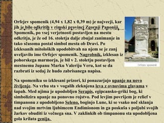Orfejev spomenik (4,94 x 1,82 x 0,39 m) je najvecji, kar jih je bilo odkritih v rimski provinci Zgornji Panoniji. Spomenik, po vsej verjetnosti postavljen na mestu odkritja, je že od 16. stoletja dalje zbujal zanimanje in tako sčasoma postal simbol mesta ob Dravi. Po izklesanih mitoloških upodobitvah na njem se je zanj uveljavilo ime Orfejev spomenik.  Nagrobnik,  izklesan iz pohorskega marmorja, je bil v 2. stoletju postavljen mestnemu županu Marku Valeriju Veru, kot se da razbrati iz sedaj že hudo zabrisanega napisa.  Na spomeniku so izklesani prizori, ki ponazarjajo  upanje na novo življenje . Na vrhu sta v vogalih zleknjena  leva z ovnovima glavama  v šapah. Med njima je upodobljen  Serapis , egipcansko-grški bog, ki simbolizira upanje na ponovno rojstvo. Pod levjim površjem je relief v timpanonu z upodobljeno  Seleno,  boginjo Lune, ki se vsako noč sklanja nad svojim mrtvim ljubimcem Endimionom in ga poskuša s poljubi svojih žarkov obuditi iz večnega sna. V zaklinkih ob timpanonu sta upodobljena gola krilata  genija.  